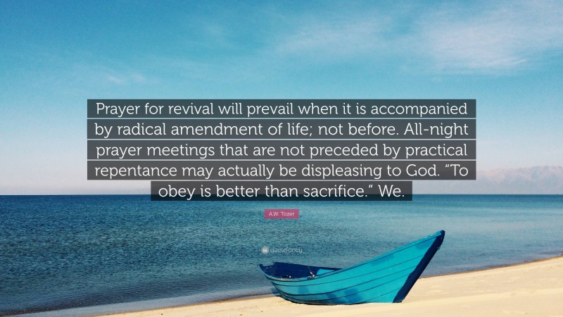A.W. Tozer Quote: “Prayer for revival will prevail when it is accompanied by radical amendment of life; not before. All-night prayer meetings that are not preceded by practical repentance may actually be displeasing to God. “To obey is better than sacrifice.” We.”