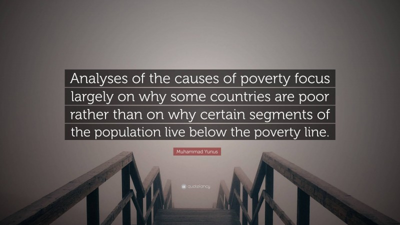 Muhammad Yunus Quote: “Analyses of the causes of poverty focus largely on why some countries are poor rather than on why certain segments of the population live below the poverty line.”