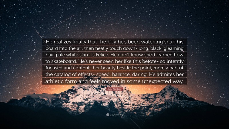 Diana Abu-Jaber Quote: “He realizes finally that the boy he’s been watching snap his board into the air, then neatly touch down- long, black, gleaming hair, pale white skin- is Felice. He didn’t know she’d learned how to skateboard. He’s never seen her like this before- so intently focused and content- her beauty beside the point, merely part of the catalog of effects- speed, balance, daring. He admires her athletic form and feels moved in some unexpected way.”