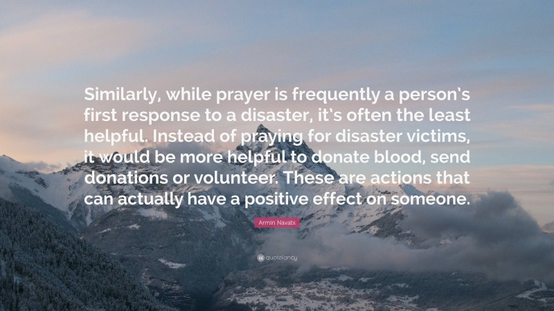 Armin Navabi Quote: “Similarly, while prayer is frequently a person’s first response to a disaster, it’s often the least helpful. Instead of praying for disaster victims, it would be more helpful to donate blood, send donations or volunteer. These are actions that can actually have a positive effect on someone.”