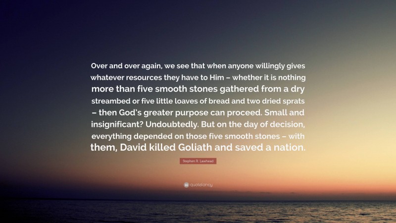 Stephen R. Lawhead Quote: “Over and over again, we see that when anyone willingly gives whatever resources they have to Him – whether it is nothing more than five smooth stones gathered from a dry streambed or five little loaves of bread and two dried sprats – then God’s greater purpose can proceed. Small and insignificant? Undoubtedly. But on the day of decision, everything depended on those five smooth stones – with them, David killed Goliath and saved a nation.”