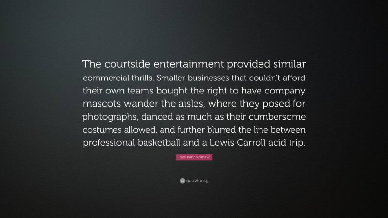 Rafe Bartholomew Quote: “The courtside entertainment provided similar commercial thrills. Smaller businesses that couldn’t afford their own teams bought the right to have company mascots wander the aisles, where they posed for photographs, danced as much as their cumbersome costumes allowed, and further blurred the line between professional basketball and a Lewis Carroll acid trip.”