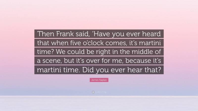 James Kaplan Quote: “Then Frank said, ‘Have you ever heard that when five o’clock comes, it’s martini time? We could be right in the middle of a scene, but it’s over for me, because it’s martini time. Did you ever hear that?”