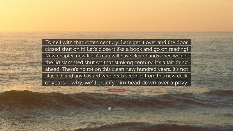 John Steinbeck Quote: “To hell with that rotten century! Let’s get it over and the door closed shut on it! Let’s close it like a book and go on reading! New chapter, new life. A man will have clean hands once we get the lid slammed shut on that stinking century. It’s a fair thing ahead. There’s no rot on this clean new hundred years. It’s not stacked, and any bastard who deals seconds from this new deck of years – why, we’ll crucify him head down over a privy.”