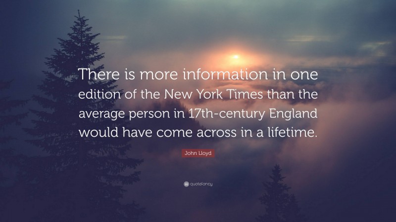 John Lloyd Quote: “There is more information in one edition of the New York Times than the average person in 17th-century England would have come across in a lifetime.”