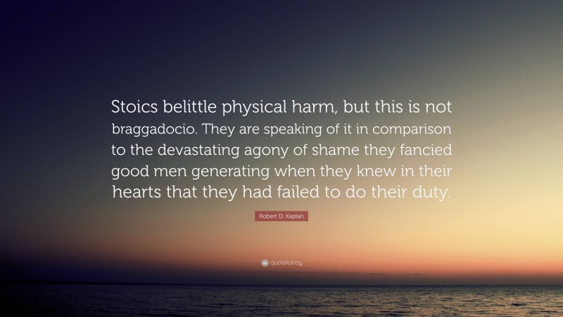 Robert D. Kaplan Quote: “Stoics belittle physical harm, but this is not braggadocio. They are speaking of it in comparison to the devastating agony of shame they fancied good men generating when they knew in their hearts that they had failed to do their duty.”