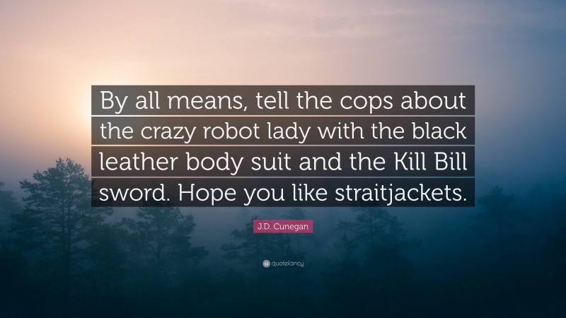 J.D. Cunegan Quote: “By all means, tell the cops about the crazy robot lady with the black leather body suit and the Kill Bill sword. Hope you like straitjackets.”