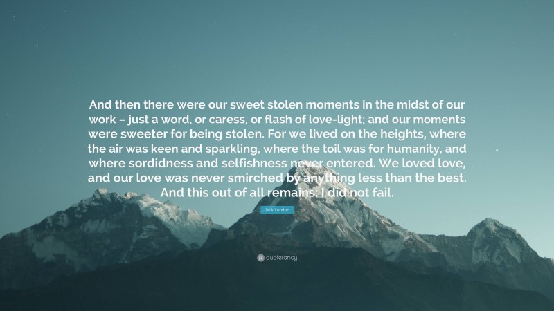 Jack London Quote: “And then there were our sweet stolen moments in the midst of our work – just a word, or caress, or flash of love-light; and our moments were sweeter for being stolen. For we lived on the heights, where the air was keen and sparkling, where the toil was for humanity, and where sordidness and selfishness never entered. We loved love, and our love was never smirched by anything less than the best. And this out of all remains: I did not fail.”