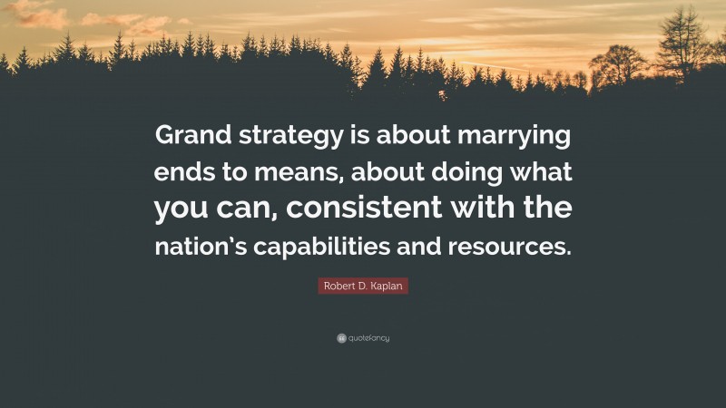 Robert D. Kaplan Quote: “Grand strategy is about marrying ends to means, about doing what you can, consistent with the nation’s capabilities and resources.”