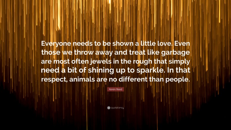 Keren Reed Quote: “Everyone needs to be shown a little love. Even those we throw away and treat like garbage are most often jewels in the rough that simply need a bit of shining up to sparkle. In that respect, animals are no different than people.”