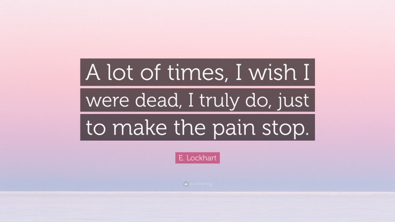 E. Lockhart Quote: “A lot of times, I wish I were dead, I truly do, just to make the pain stop.”