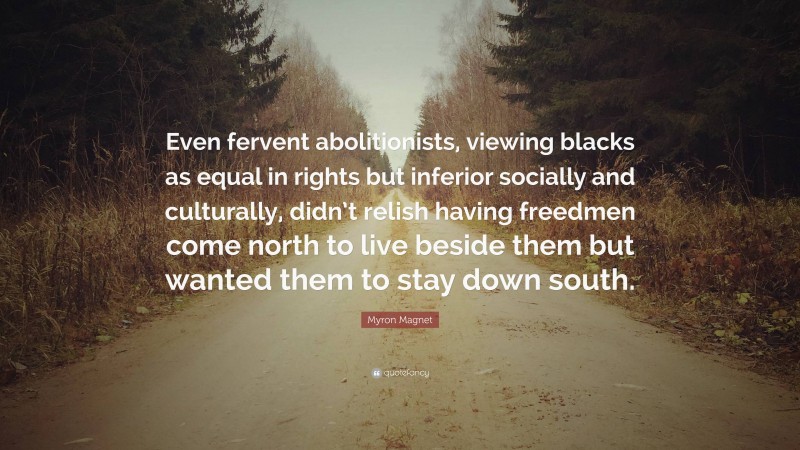 Myron Magnet Quote: “Even fervent abolitionists, viewing blacks as equal in rights but inferior socially and culturally, didn’t relish having freedmen come north to live beside them but wanted them to stay down south.”