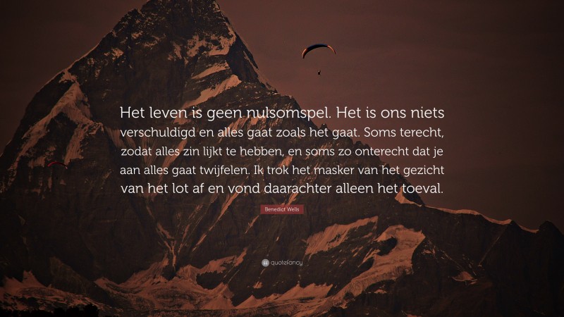 Benedict Wells Quote: “Het leven is geen nulsomspel. Het is ons niets verschuldigd en alles gaat zoals het gaat. Soms terecht, zodat alles zin lijkt te hebben, en soms zo onterecht dat je aan alles gaat twijfelen. Ik trok het masker van het gezicht van het lot af en vond daarachter alleen het toeval.”