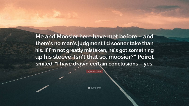 Agatha Christie Quote: “Me and Moosier here have met before – and there’s no man’s judgment I’d sooner take than his. If I’m not greatly mistaken, he’s got something up his sleeve. Isn’t that so, moosier?” Poirot smiled. “I have drawn certain conclusions – yes.”