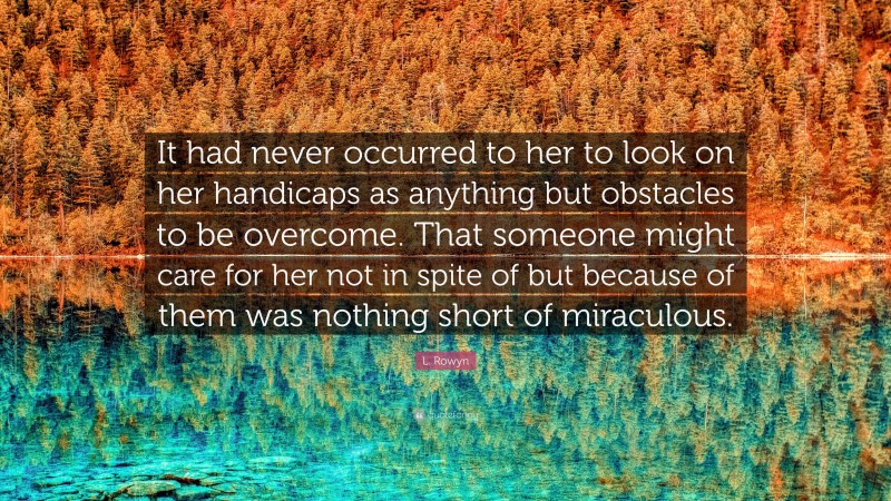 L. Rowyn Quote: “It had never occurred to her to look on her handicaps as anything but obstacles to be overcome. That someone might care for her not in spite of but because of them was nothing short of miraculous.”