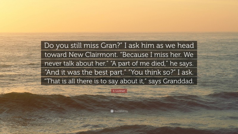 E. Lockhart Quote: “Do you still miss Gran?” I ask him as we head toward New Clairmont. “Because I miss her. We never talk about her.” “A part of me died,” he says. “And it was the best part.” “You think so?” I ask. “That is all there is to say about it,” says Granddad.”