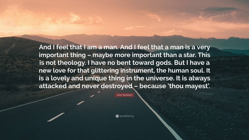 John Steinbeck Quote: “And I feel that I am a man. And I feel that a man is a very important thing – maybe more important than a star. This is not theology. I have no bent toward gods. But I have a new love for that glittering instrument, the human soul. It is a lovely and unique thing in the universe. It is always attacked and never destroyed – because ‘thou mayest’.”