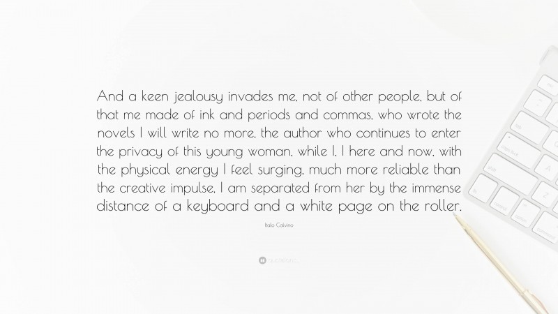 Italo Calvino Quote: “And a keen jealousy invades me, not of other people, but of that me made of ink and periods and commas, who wrote the novels I will write no more, the author who continues to enter the privacy of this young woman, while I, I here and now, with the physical energy I feel surging, much more reliable than the creative impulse, I am separated from her by the immense distance of a keyboard and a white page on the roller.”