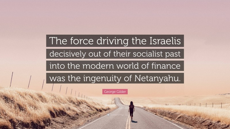 George Gilder Quote: “The force driving the Israelis decisively out of their socialist past into the modern world of finance was the ingenuity of Netanyahu.”