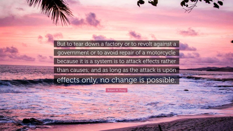 Robert M. Pirsig Quote: “But to tear down a factory or to revolt against a government or to avoid repair of a motorcycle because it is a system is to attack effects rather than causes; and as long as the attack is upon effects only, no change is possible.”