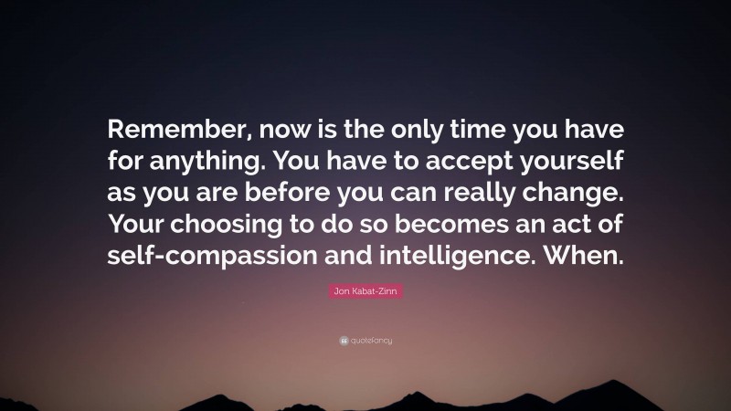 Jon Kabat-Zinn Quote: “Remember, now is the only time you have for anything. You have to accept yourself as you are before you can really change. Your choosing to do so becomes an act of self-compassion and intelligence. When.”