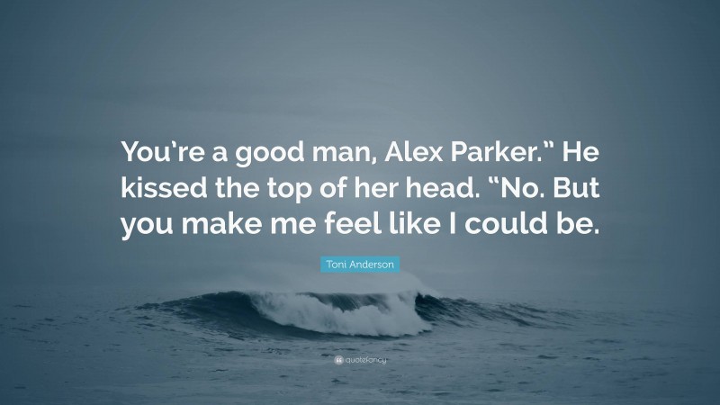 Toni Anderson Quote: “You’re a good man, Alex Parker.” He kissed the top of her head. “No. But you make me feel like I could be.”