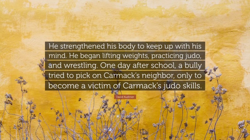 David Kushner Quote: “He strengthened his body to keep up with his mind. He began lifting weights, practicing judo, and wrestling. One day after school, a bully tried to pick on Carmack’s neighbor, only to become a victim of Carmack’s judo skills.”