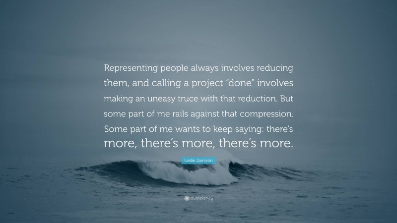 Leslie Jamison Quote: “Representing people always involves reducing them, and calling a project “done” involves making an uneasy truce with that reduction. But some part of me rails against that compression. Some part of me wants to keep saying: there’s more, there’s more, there’s more.”