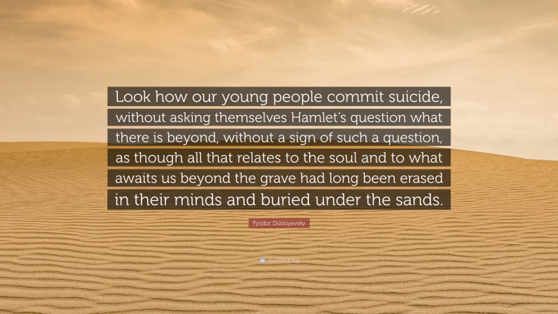 Fyodor Dostoyevsky Quote: “Look how our young people commit suicide, without asking themselves Hamlet’s question what there is beyond, without a sign of such a question, as though all that relates to the soul and to what awaits us beyond the grave had long been erased in their minds and buried under the sands.”