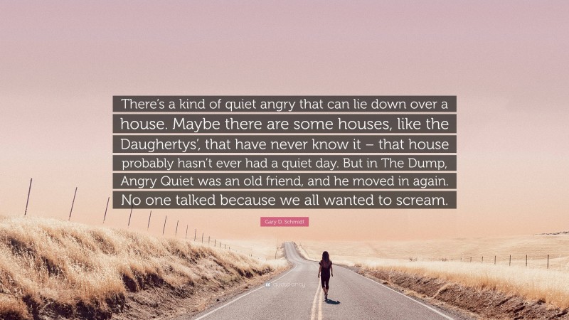 Gary D. Schmidt Quote: “There’s a kind of quiet angry that can lie down over a house. Maybe there are some houses, like the Daughertys’, that have never know it – that house probably hasn’t ever had a quiet day. But in The Dump, Angry Quiet was an old friend, and he moved in again. No one talked because we all wanted to scream.”