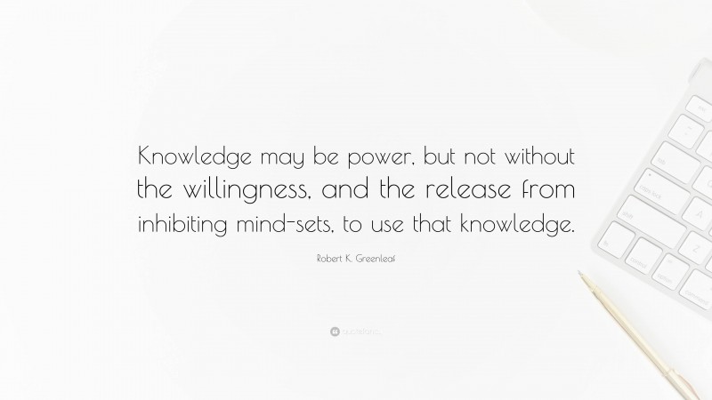 Robert K. Greenleaf Quote: “Knowledge may be power, but not without the willingness, and the release from inhibiting mind-sets, to use that knowledge.”