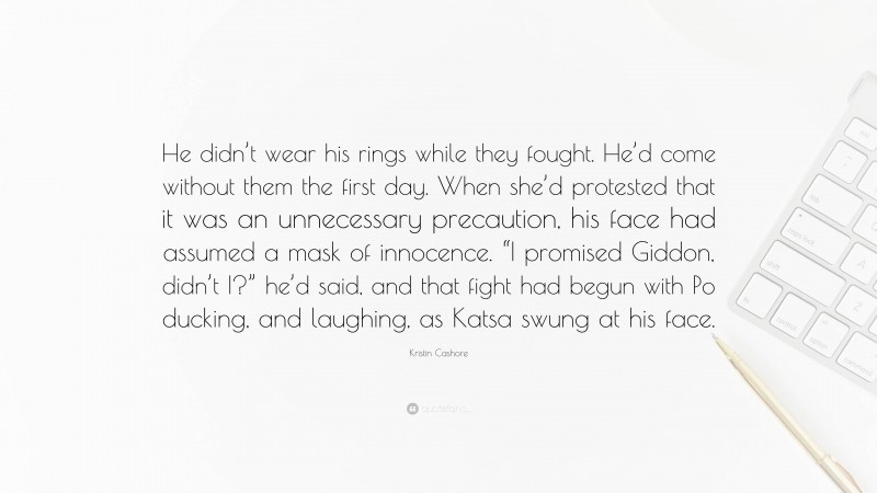 Kristin Cashore Quote: “He didn’t wear his rings while they fought. He’d come without them the first day. When she’d protested that it was an unnecessary precaution, his face had assumed a mask of innocence. “I promised Giddon, didn’t I?” he’d said, and that fight had begun with Po ducking, and laughing, as Katsa swung at his face.”