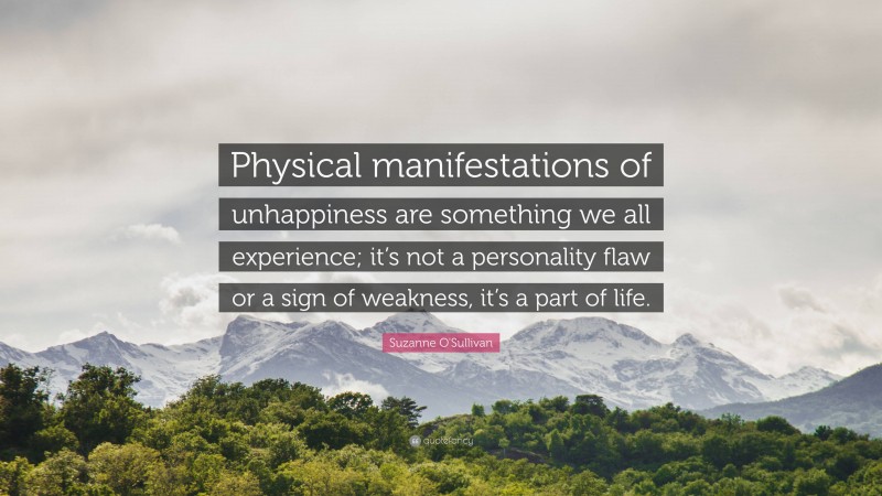 Suzanne O'Sullivan Quote: “Physical manifestations of unhappiness are something we all experience; it’s not a personality flaw or a sign of weakness, it’s a part of life.”