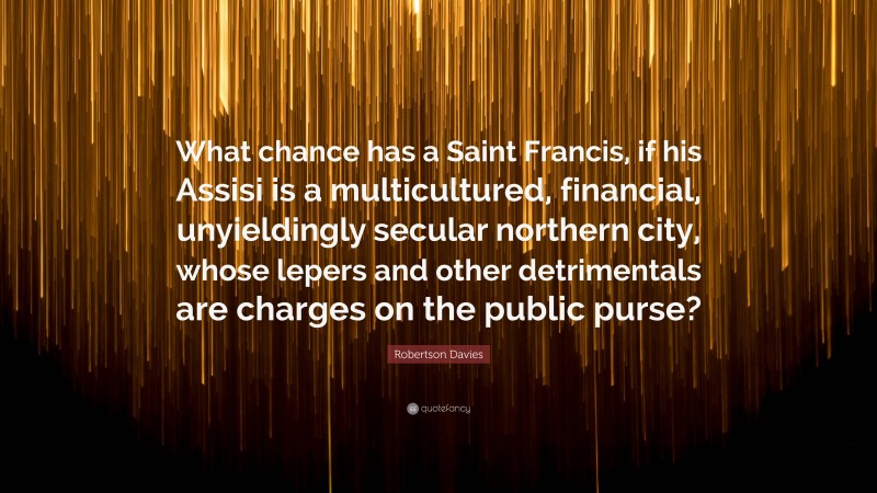 Robertson Davies Quote: “What chance has a Saint Francis, if his Assisi is a multicultured, financial, unyieldingly secular northern city, whose lepers and other detrimentals are charges on the public purse?”