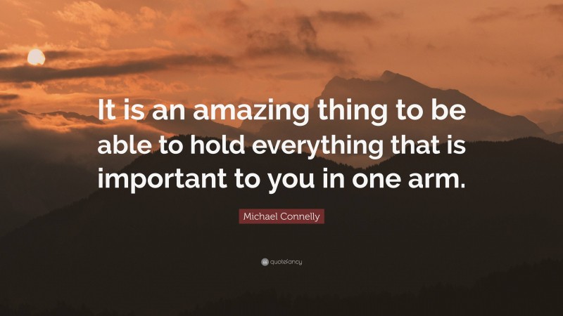 Michael Connelly Quote: “It is an amazing thing to be able to hold everything that is important to you in one arm.”