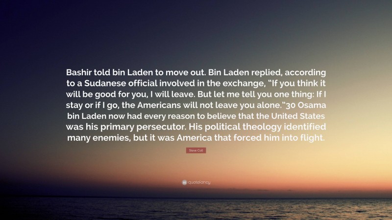 Steve Coll Quote: “Bashir told bin Laden to move out. Bin Laden replied, according to a Sudanese official involved in the exchange, “If you think it will be good for you, I will leave. But let me tell you one thing: If I stay or if I go, the Americans will not leave you alone.”30 Osama bin Laden now had every reason to believe that the United States was his primary persecutor. His political theology identified many enemies, but it was America that forced him into flight.”