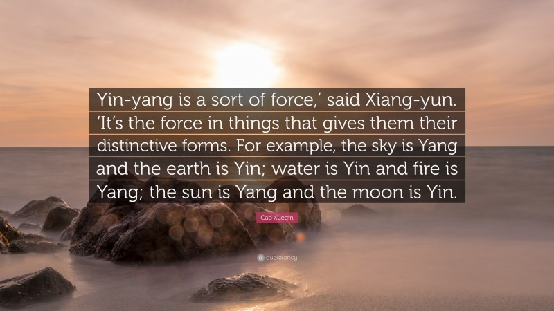 Cao Xueqin Quote: “Yin-yang is a sort of force,’ said Xiang-yun. ‘It’s the force in things that gives them their distinctive forms. For example, the sky is Yang and the earth is Yin; water is Yin and fire is Yang; the sun is Yang and the moon is Yin.”