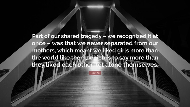 Hilton Als Quote: “Part of our shared tragedy – we recognized it at once – was that we never separated from our mothers, which meant we liked girls more than the world like them, which is to say more than they liked each other, let alone themselves.”