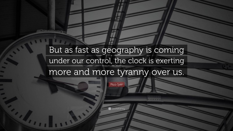 Pico Iyer Quote: “But as fast as geography is coming under our control, the clock is exerting more and more tyranny over us.”