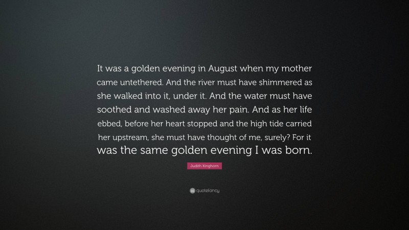 Judith Kinghorn Quote: “It was a golden evening in August when my mother came untethered. And the river must have shimmered as she walked into it, under it. And the water must have soothed and washed away her pain. And as her life ebbed, before her heart stopped and the high tide carried her upstream, she must have thought of me, surely? For it was the same golden evening I was born.”