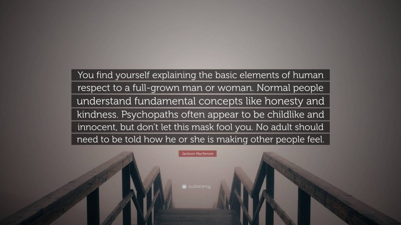 Jackson MacKenzie Quote: “You find yourself explaining the basic elements of human respect to a full-grown man or woman. Normal people understand fundamental concepts like honesty and kindness. Psychopaths often appear to be childlike and innocent, but don’t let this mask fool you. No adult should need to be told how he or she is making other people feel.”
