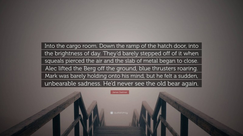 James Dashner Quote: “Into the cargo room. Down the ramp of the hatch door, into the brightness of day. They’d barely stepped off of it when squeals pierced the air and the slab of metal began to close. Alec lifted the Berg off the ground, blue thrusters roaring. Mark was barely holding onto his mind, but he felt a sudden, unbearable sadness. He’d never see the old bear again.”