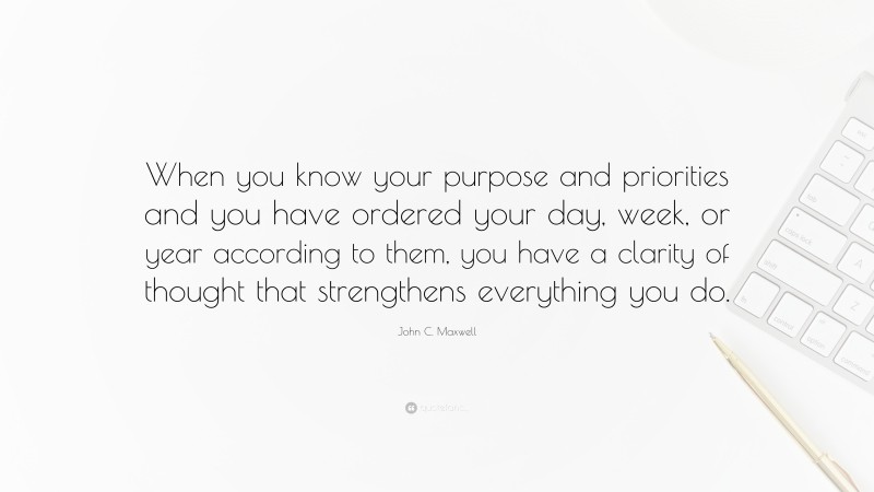 John C. Maxwell Quote: “When you know your purpose and priorities and you have ordered your day, week, or year according to them, you have a clarity of thought that strengthens everything you do.”