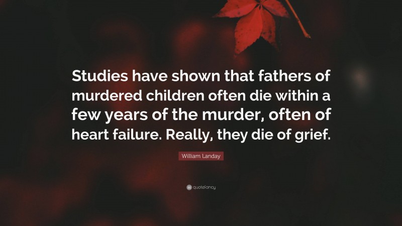 William Landay Quote: “Studies have shown that fathers of murdered children often die within a few years of the murder, often of heart failure. Really, they die of grief.”