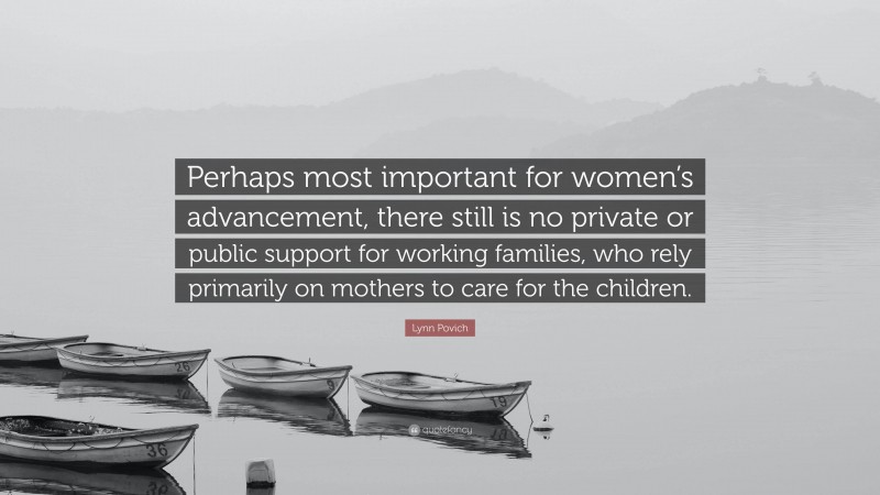 Lynn Povich Quote: “Perhaps most important for women’s advancement, there still is no private or public support for working families, who rely primarily on mothers to care for the children.”