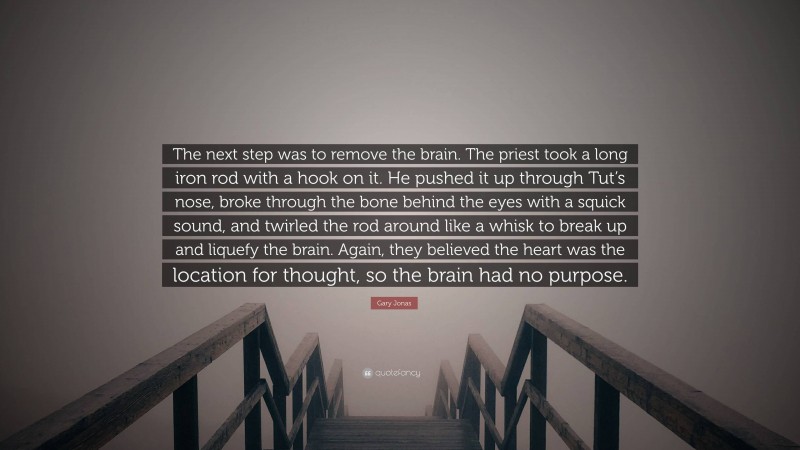 Gary Jonas Quote: “The next step was to remove the brain. The priest took a long iron rod with a hook on it. He pushed it up through Tut’s nose, broke through the bone behind the eyes with a squick sound, and twirled the rod around like a whisk to break up and liquefy the brain. Again, they believed the heart was the location for thought, so the brain had no purpose.”