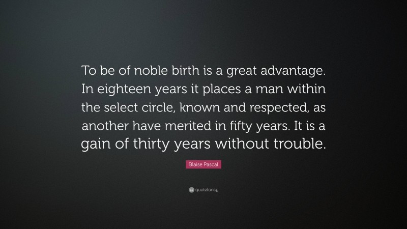 Blaise Pascal Quote: “To be of noble birth is a great advantage. In eighteen years it places a man within the select circle, known and respected, as another have merited in fifty years. It is a gain of thirty years without trouble.”