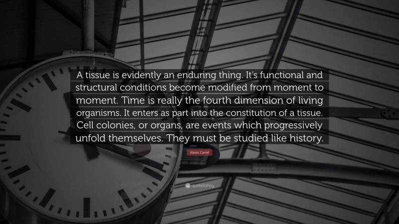 Alexis Carrel Quote: “A tissue is evidently an enduring thing. It’s functional and structural conditions become modified from moment to moment. Time is really the fourth dimension of living organisms. It enters as part into the constitution of a tissue. Cell colonies, or organs, are events which progressively unfold themselves. They must be studied like history.”
