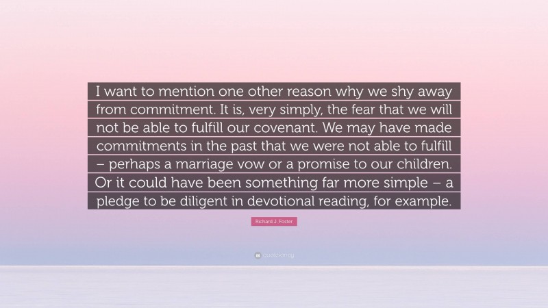 Richard J. Foster Quote: “I want to mention one other reason why we shy away from commitment. It is, very simply, the fear that we will not be able to fulfill our covenant. We may have made commitments in the past that we were not able to fulfill – perhaps a marriage vow or a promise to our children. Or it could have been something far more simple – a pledge to be diligent in devotional reading, for example.”