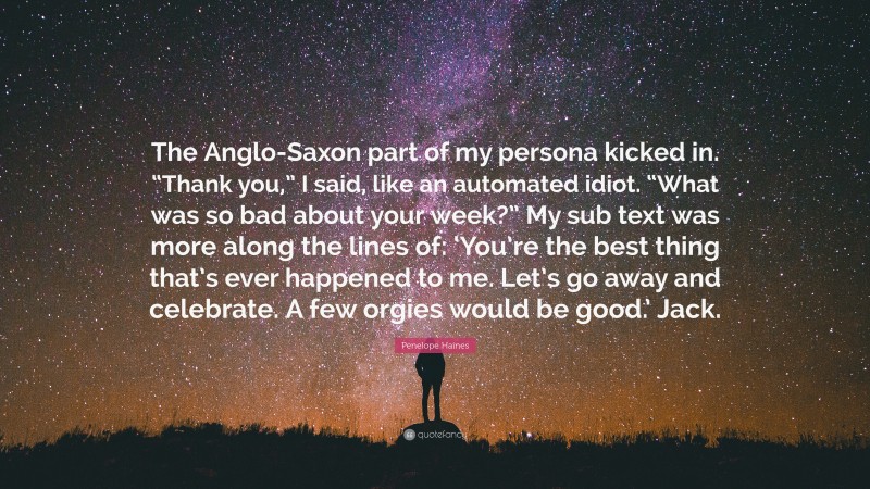 Penelope Haines Quote: “The Anglo-Saxon part of my persona kicked in. “Thank you,” I said, like an automated idiot. “What was so bad about your week?” My sub text was more along the lines of: ‘You’re the best thing that’s ever happened to me. Let’s go away and celebrate. A few orgies would be good.’ Jack.”